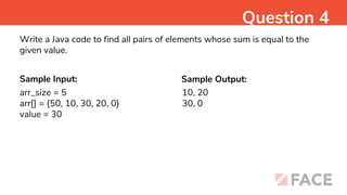 Sample Input: Sample Output:
10, 20
30, 0
Question 4
Write a Java code to find all pairs of elements whose sum is equal to the
given value.
arr_size = 5
arr[] = {50, 10, 30, 20, 0}
value = 30
 