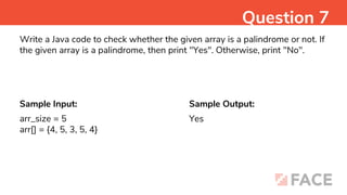 Sample Input: Sample Output:
Yes
Question 7
Write a Java code to check whether the given array is a palindrome or not. If
the given array is a palindrome, then print "Yes". Otherwise, print "No".
arr_size = 5
arr[] = {4, 5, 3, 5, 4}
 