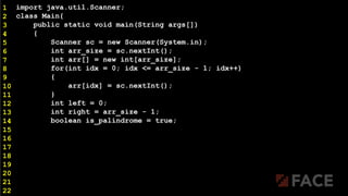 import java.util.Scanner;
class Main{
public static void main(String args[])
{
Scanner sc = new Scanner(System.in);
int arr_size = sc.nextInt();
int arr[] = new int[arr_size];
for(int idx = 0; idx <= arr_size - 1; idx++)
{
arr[idx] = sc.nextInt();
}
int left = 0;
int right = arr_size - 1;
boolean is_palindrome = true;
1
2
3
4
5
6
7
8
9
10
11
12
13
14
15
16
17
18
19
20
21
22
 