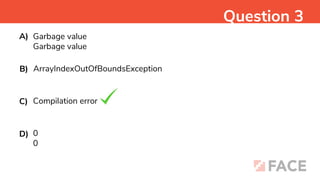 Garbage value
Garbage value
Question 3
A)
ArrayIndexOutOfBoundsException
B)
Compilation error
C)
0
0
D)
 