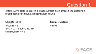 Sample Input: Sample Output:
Found
Question 1
Write a Java code to search a given number in an array. If the element is
found then print Found, else print Not Found
arr_size = 5
arr[] = {23, 82, 57, 45, 38}
search_elem = 45
 
