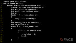 import java.util.Scanner;
public class MyClass {
public static void main(String args[]){
Scanner sc = new Scanner(System.in);
int arr_size = sc.nextInt();
int arr[] = new int[arr_size];
int i;
for(i = 0; i < arr_size; i++)
{
arr[i] = sc.nextInt();
}
int search_elem = sc.nextInt();
int is_matched = 0;
for(i = 0; i < arr_size; i++)
{
if(arr[i] == search_elem)
{
is_matched = 1;
break;
}
}
1
2
3
4
5
6
7
8
9
10
11
12
13
14
15
16
17
18
19
20
21
22
 