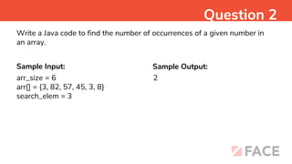 Sample Input: Sample Output:
2
Question 2
Write a Java code to find the number of occurrences of a given number in
an array.
arr_size = 6
arr[] = {3, 82, 57, 45, 3, 8}
search_elem = 3
 
