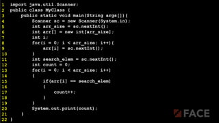 import java.util.Scanner;
public class MyClass {
public static void main(String args[]){
Scanner sc = new Scanner(System.in);
int arr_size = sc.nextInt();
int arr[] = new int[arr_size];
int i;
for(i = 0; i < arr_size; i++){
arr[i] = sc.nextInt();
}
int search_elem = sc.nextInt();
int count = 0;
for(i = 0; i < arr_size; i++)
{
if(arr[i] == search_elem)
{
count++;
}
}
System.out.print(count);
}
}
1
2
3
4
5
6
7
8
9
10
11
12
13
14
15
16
17
18
19
20
21
22
 