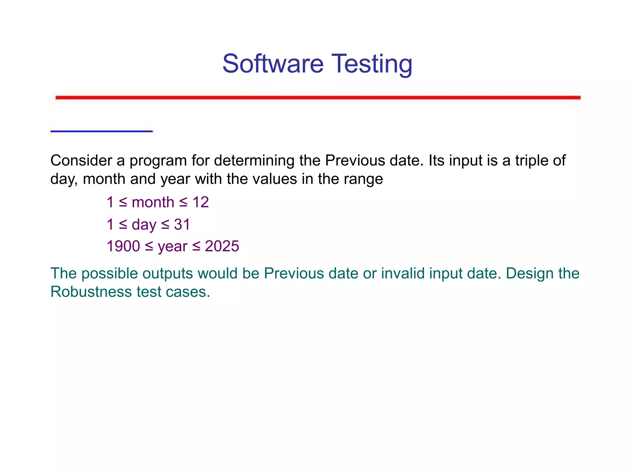 Software Testing
Consider a program for determining the Previous date. Its input is a triple of
day, month and year with the values in the range
1 ≤ month ≤ 12
1 ≤ day ≤ 31
1900 ≤ year ≤ 2025
The possible outputs would be Previous date or invalid input date. Design the
Robustness test cases.
 