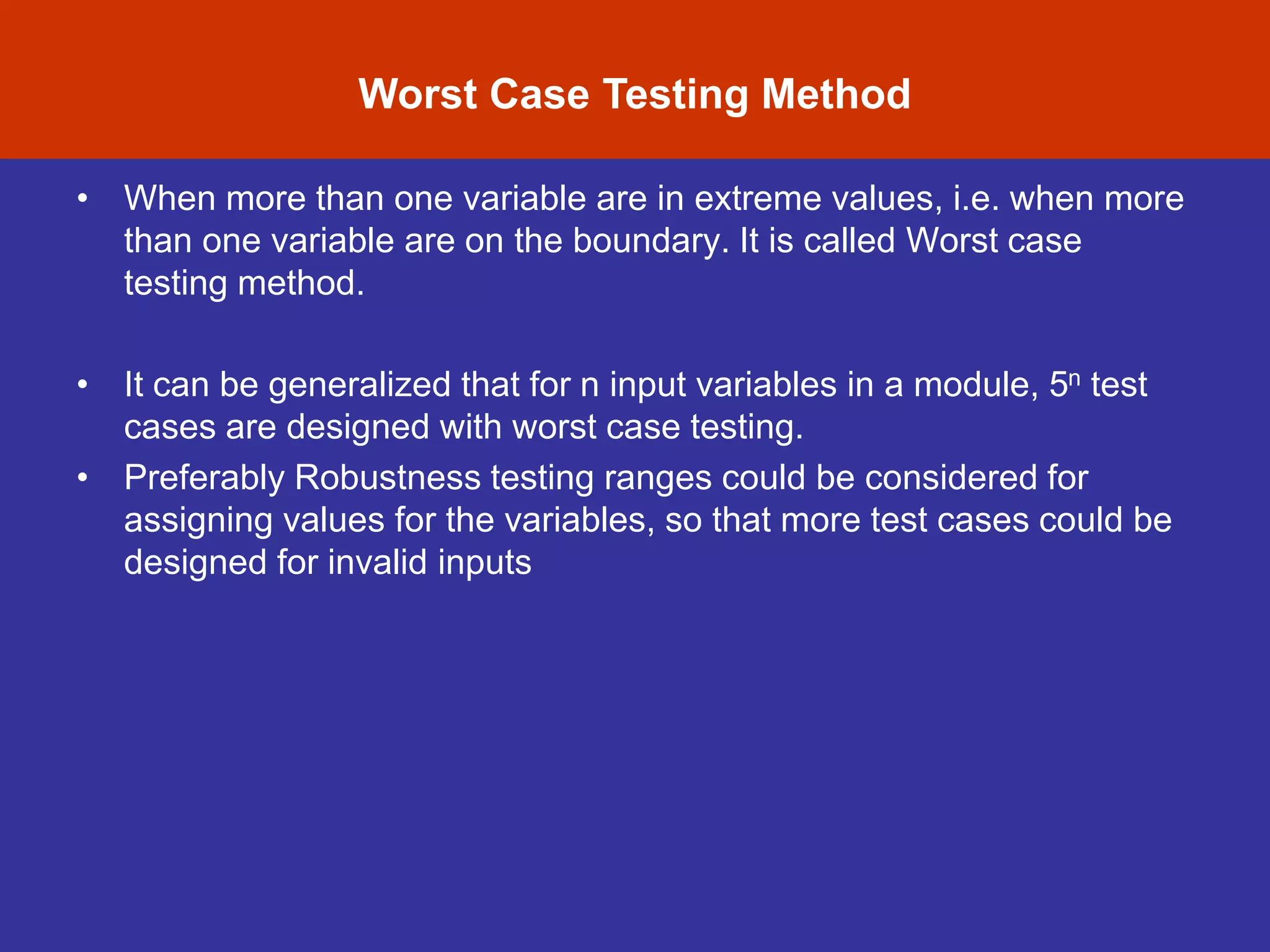 Software Testing Myths
• When more than one variable are in extreme values, i.e. when more
than one variable are on the boundary. It is called Worst case
testing method.
• It can be generalized that for n input variables in a module, 5n test
cases are designed with worst case testing.
• Preferably Robustness testing ranges could be considered for
assigning values for the variables, so that more test cases could be
designed for invalid inputs
Worst Case Testing Method
 