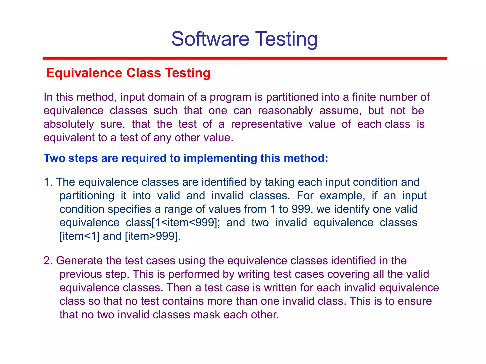 Software Testing
Equivalence Class Testing
In this method, input domain of a program is partitioned into a finite number of
equivalence classes such that one can reasonably assume, but not be
absolutely sure, that the test of a representative value of each class is
equivalent to a test of any other value.
Two steps are required to implementing this method:
1. The equivalence classes are identified by taking each input condition and
partitioning it into valid and invalid classes. For example, if an input
condition specifies a range of values from 1 to 999, we identify one valid
equivalence class[1<item<999]; and two invalid equivalence classes
[item<1] and [item>999].
2. Generate the test cases using the equivalence classes identified in the
previous step. This is performed by writing test cases covering all the valid
equivalence classes. Then a test case is written for each invalid equivalence
class so that no test contains more than one invalid class. This is to ensure
that no two invalid classes mask each other.
 