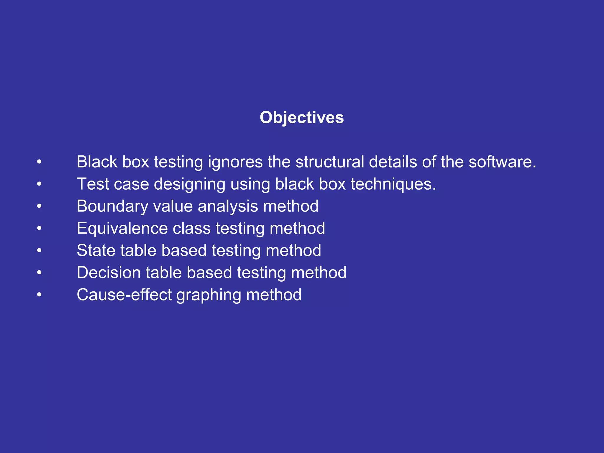 Objectives
• Black box testing ignores the structural details of the software.
• Test case designing using black box techniques.
• Boundary value analysis method
• Equivalence class testing method
• State table based testing method
• Decision table based testing method
• Cause-effect graphing method
 