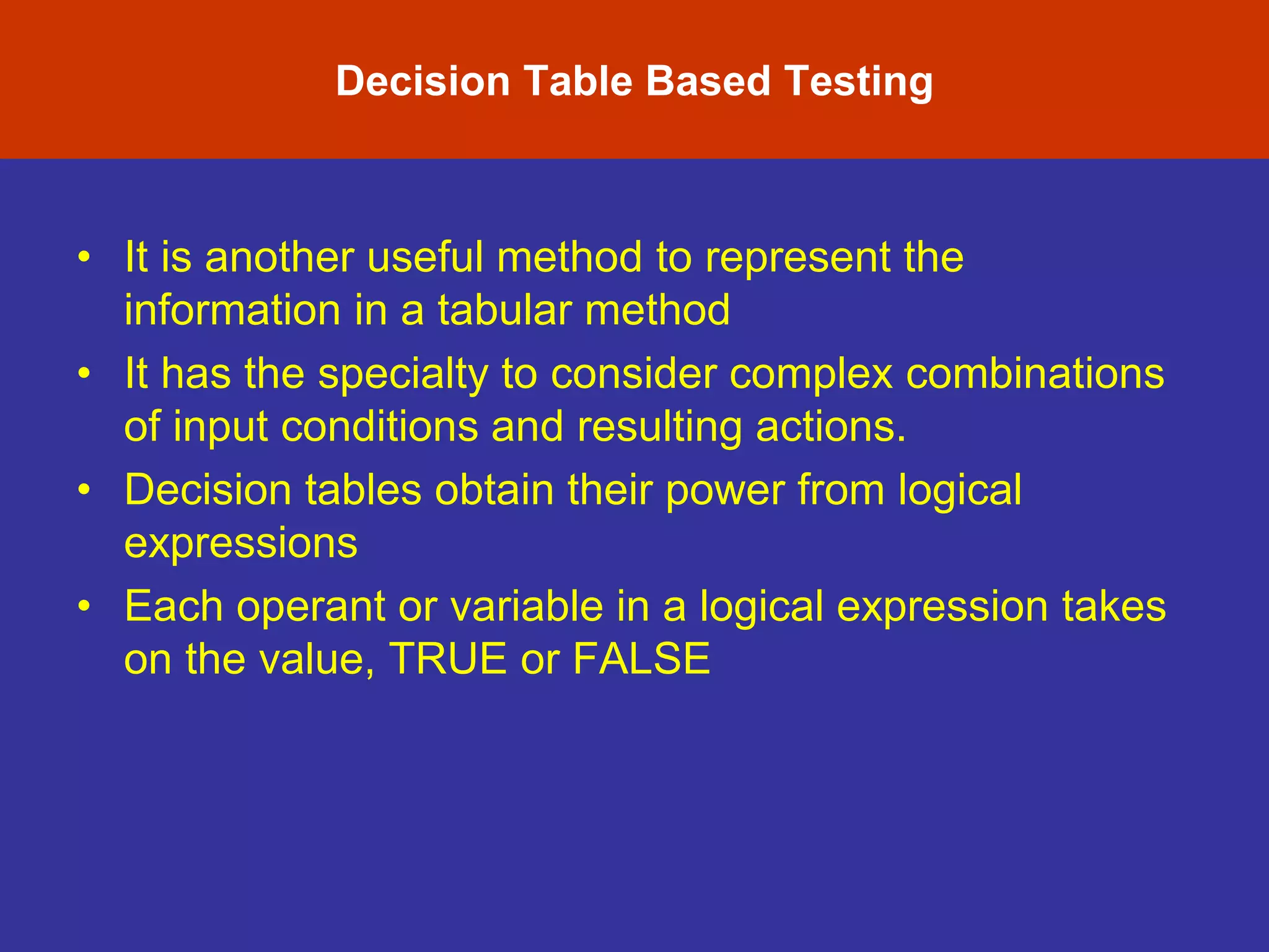 Decision Table Based Testing
• It is another useful method to represent the
information in a tabular method
• It has the specialty to consider complex combinations
of input conditions and resulting actions.
• Decision tables obtain their power from logical
expressions
• Each operant or variable in a logical expression takes
on the value, TRUE or FALSE
 