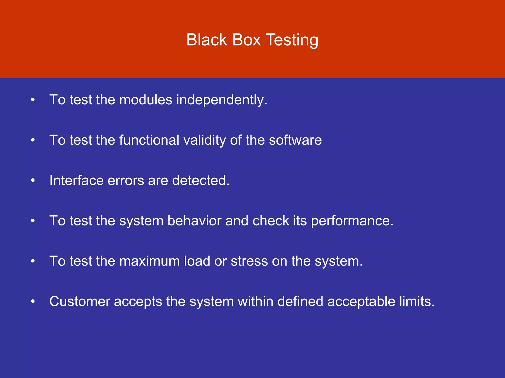 Evolution of Software Testing
• To test the modules independently.
• To test the functional validity of the software
• Interface errors are detected.
• To test the system behavior and check its performance.
• To test the maximum load or stress on the system.
• Customer accepts the system within defined acceptable limits.
Black Box Testing
 