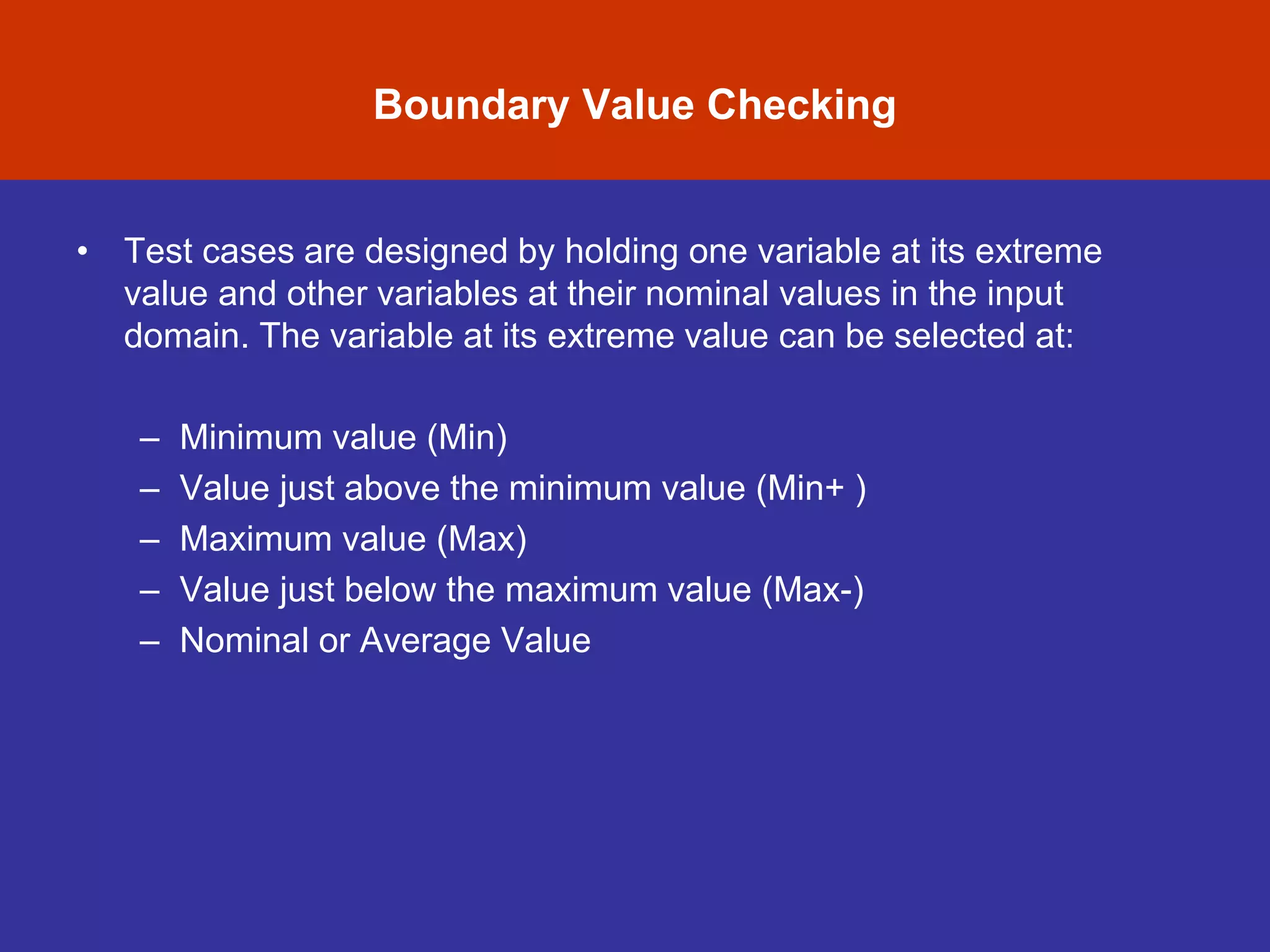 • Test cases are designed by holding one variable at its extreme
value and other variables at their nominal values in the input
domain. The variable at its extreme value can be selected at:
– Minimum value (Min)
– Value just above the minimum value (Min+ )
– Maximum value (Max)
– Value just below the maximum value (Max-)
– Nominal or Average Value
Boundary Value Checking
 