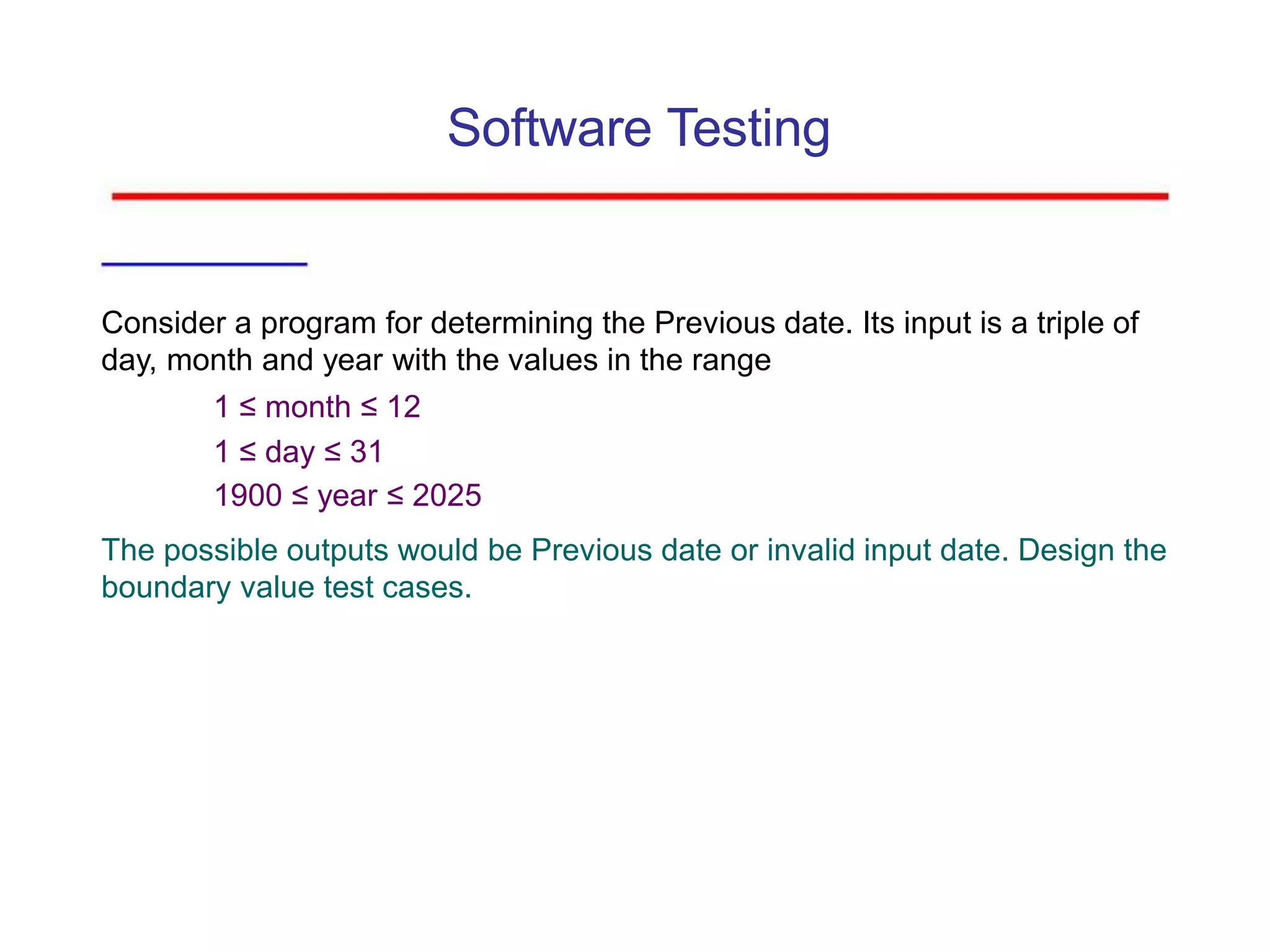 Software Testing
Consider a program for determining the Previous date. Its input is a triple of
day, month and year with the values in the range
1 ≤ month ≤ 12
1 ≤ day ≤ 31
1900 ≤ year ≤ 2025
The possible outputs would be Previous date or invalid input date. Design the
boundary value test cases.
 