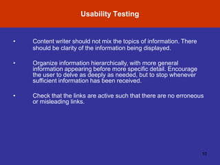 Usability Testing
10
• Content writer should not mix the topics of information. There
should be clarity of the information being displayed.
• Organize information hierarchically, with more general
information appearing before more specific detail. Encourage
the user to delve as deeply as needed, but to stop whenever
sufficient information has been received.
• Check that the links are active such that there are no erroneous
or misleading links.
 