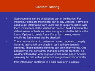 Content Testing
11
•
• Static contents can be checked as part of verification. For
instance, Forms are the integral part of any web site. Forms are
used to get information from users and to keep interaction with
them. First check all the validations on each field. Check for the
default values of fields and also wrong inputs to the fields in the
forms. Options to create forms if any, form delete, view or
modify the forms must also be checked.
There may be dynamic contents on a web page also. Largely
dynamic testing will be suitable in testing these dynamic
contents. These dynamic contents can be in many forms. One
possibility is that constantly changing contents are there, e.g.
weather information web pages or online news paper. Another
case may be that web applications are generated dynamically
from information contained in a data base or in a cookie.
 