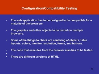 Configuration/Compatibility Testing
13
• The web application has to be designed to be compatible for a
majority of the browsers.
• The graphics and other objects to be tested on multiple
browsers.
• Some of the things to check are centering of objects, table
layouts, colors, monitor resolution, forms, and buttons.
• The code that executes from the browser also has to be tested.
•
• There are different versions of HTML.
 