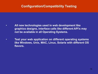 Configuration/Compatibility Testing
14
• All new technologies used in web development like
graphics designs, interface calls like different API’s may
not be available in all Operating Systems.
• Test your web application on different operating systems
like Windows, Unix, MAC, Linux, Solaris with different OS
flavors.
 
