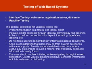 Software Testing Myths
Testing of Web-Based Systems
9
• Interface Testing- web server ,application server, db server
• Usability Testing
The general guidelines for usability testing are:
• Present information in a natural and logical order.
• Indicate similar concepts through identical terminology and graphics.
Adhere to uniform conventions for layout, formatting, typefaces,
labeling, etc.
• Do not force users to remember key information across documents.
• Keep in consideration that users may be from diverse categories
with various goals. Provide understandable instructions where
useful. Lay out screens in such a manner that frequently accessed
information is easily found.
• The user should not feel irritating while navigating through the web
application. Create visually pleasing displays. Eliminate information
which is irrelevant or distracting.
 