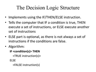 The Decision Logic Structure
• Implements using the IF/THEN/ELSE instruction.
• Tells the computer that IF a condition is true, THEN
execute a set of instructions, or ELSE execute another
set of instructions
• ELSE part is optional, as there is not always a set of
instructions if the conditions are false.
• Algorithm:
IF <condition(s)> THEN
<TRUE instruction(s)>
ELSE
<FALSE instruction(s)
 