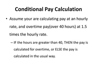 Conditional Pay Calculation
• Assume your are calculating pay at an hourly
rate, and overtime pay(over 40 hours) at 1.5
times the hourly rate.
– IF the hours are greater than 40, THEN the pay is
calculated for overtime, or ELSE the pay is
calculated in the usual way.
 