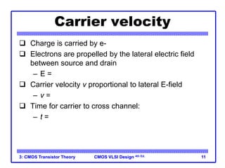 CMOS VLSI Design
CMOS VLSI Design 4th Ed.
3: CMOS Transistor Theory 11
Carrier velocity
 Charge is carried by e-
 Electrons are propelled by the lateral electric field
between source and drain
– E = Vds/L
 Carrier velocity v proportional to lateral E-field
– v = mE m called mobility
 Time for carrier to cross channel:
– t = L / v
 