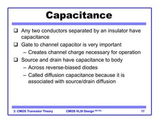 CMOS VLSI Design
CMOS VLSI Design 4th Ed.
3: CMOS Transistor Theory 17
Capacitance
 Any two conductors separated by an insulator have
capacitance
 Gate to channel capacitor is very important
– Creates channel charge necessary for operation
 Source and drain have capacitance to body
– Across reverse-biased diodes
– Called diffusion capacitance because it is
associated with source/drain diffusion
 