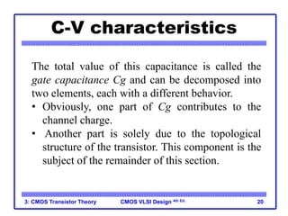 CMOS VLSI Design
CMOS VLSI Design 4th Ed.
C-V characteristics
3: CMOS Transistor Theory 20
The total value of this capacitance is called the
gate capacitance Cg and can be decomposed into
two elements, each with a different behavior.
• Obviously, one part of Cg contributes to the
channel charge.
• Another part is solely due to the topological
structure of the transistor. This component is the
subject of the remainder of this section.
 