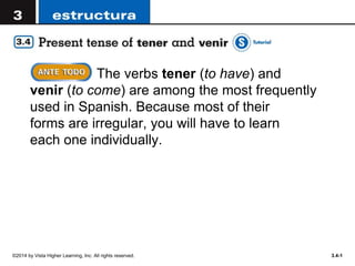 ©2014 by Vista Higher Learning, Inc. All rights reserved. 3.4-1
The verbs tener (to have) and
venir (to come) are among the most frequently
used in Spanish. Because most of their
forms are irregular, you will have to learn
each one individually.
 