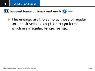 ©2014 by Vista Higher Learning, Inc. All rights reserved. 3.4-3
 The endings are the same as those of regular
-er and -ir verbs, except for the yo forms,
which are irregular: tengo, vengo.
 
