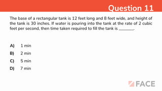 The base of a rectangular tank is 12 feet long and 8 feet wide, and height of
the tank is 30 inches. If water is pouring into the tank at the rate of 2 cubic
feet per second, then time taken required to fill the tank is _______.
A)
B)
C)
D)
1 min
2 min
5 min
7 min
Question 11
 