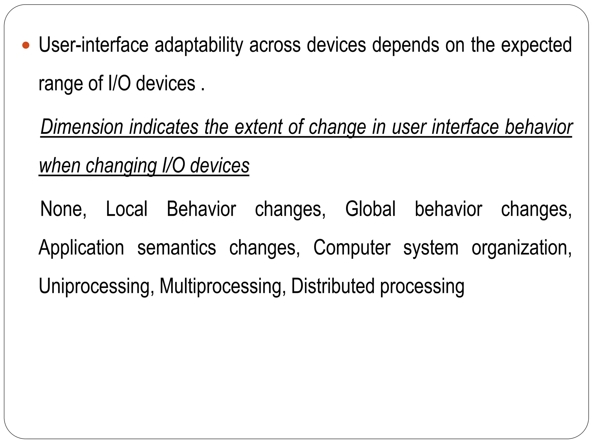  User-interface adaptability across devices depends on the expected
range of I/O devices .
Dimension indicates the extent of change in user interface behavior
when changing I/O devices
None, Local Behavior changes, Global behavior changes,
Application semantics changes, Computer system organization,
Uniprocessing, Multiprocessing, Distributed processing
 