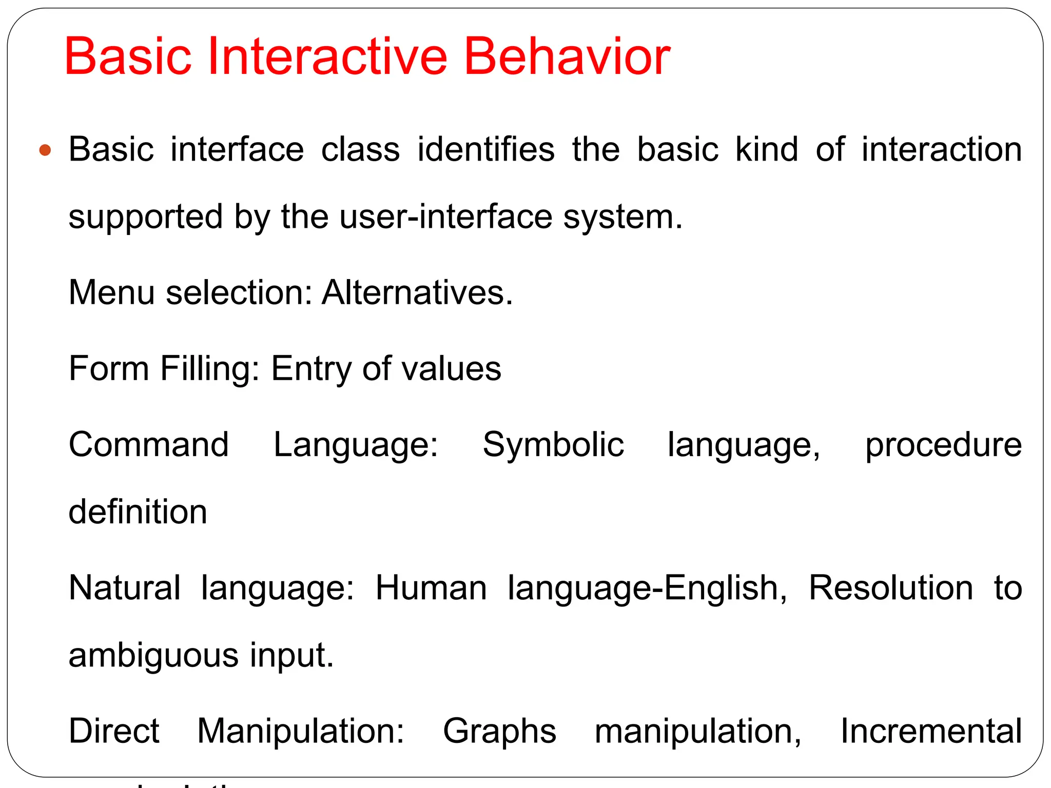 Basic Interactive Behavior
 Basic interface class identifies the basic kind of interaction
supported by the user-interface system.
Menu selection: Alternatives.
Form Filling: Entry of values
Command Language: Symbolic language, procedure
definition
Natural language: Human language-English, Resolution to
ambiguous input.
Direct Manipulation: Graphs manipulation, Incremental
 