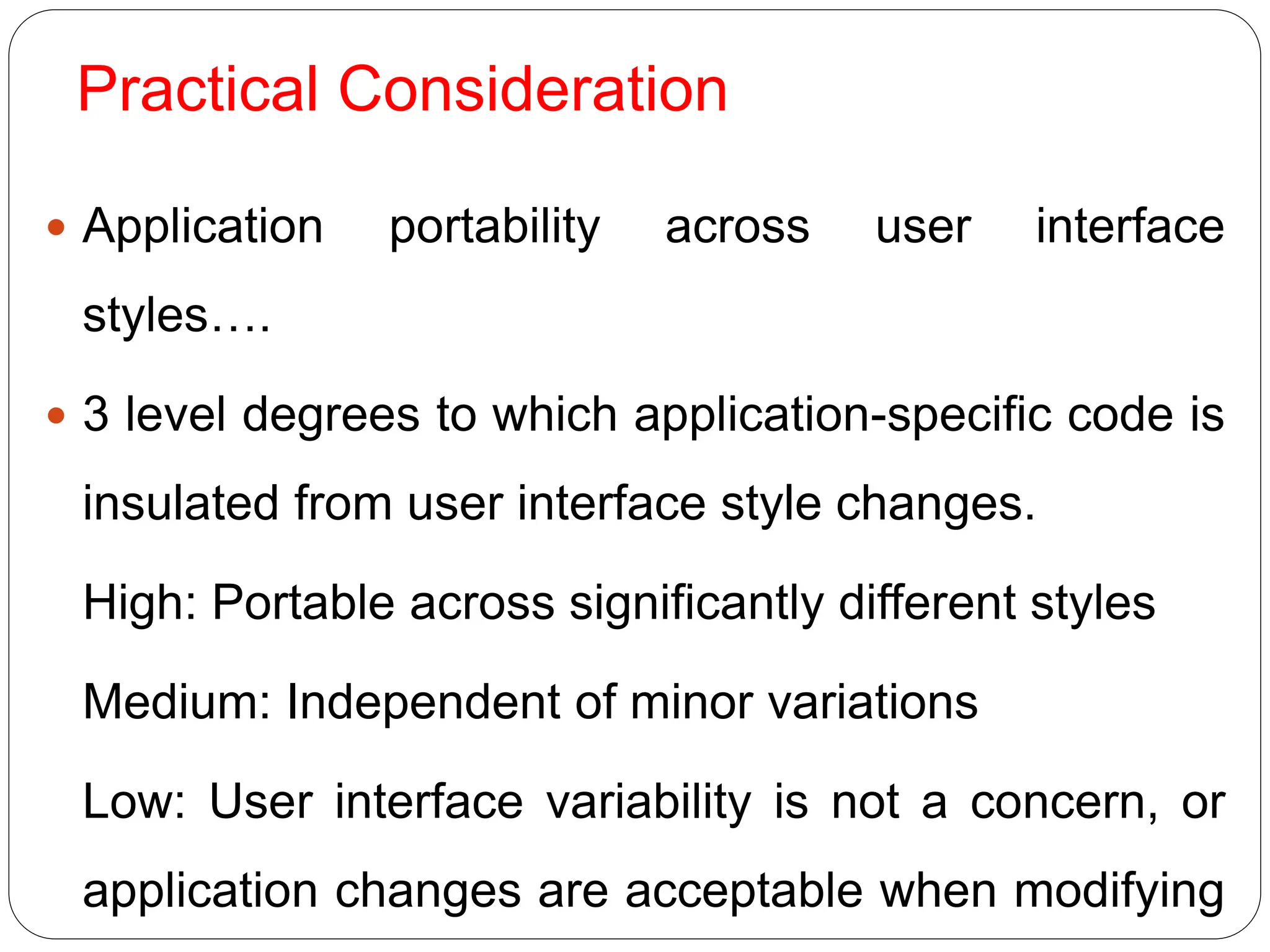 Practical Consideration
 Application portability across user interface
styles….
 3 level degrees to which application-specific code is
insulated from user interface style changes.
High: Portable across significantly different styles
Medium: Independent of minor variations
Low: User interface variability is not a concern, or
application changes are acceptable when modifying
 