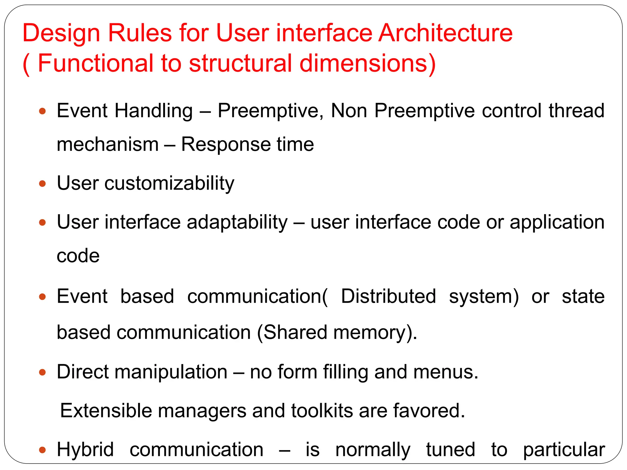 Design Rules for User interface Architecture
( Functional to structural dimensions)
 Event Handling – Preemptive, Non Preemptive control thread
mechanism – Response time
 User customizability
 User interface adaptability – user interface code or application
code
 Event based communication( Distributed system) or state
based communication (Shared memory).
 Direct manipulation – no form filling and menus.
Extensible managers and toolkits are favored.
 Hybrid communication – is normally tuned to particular
 