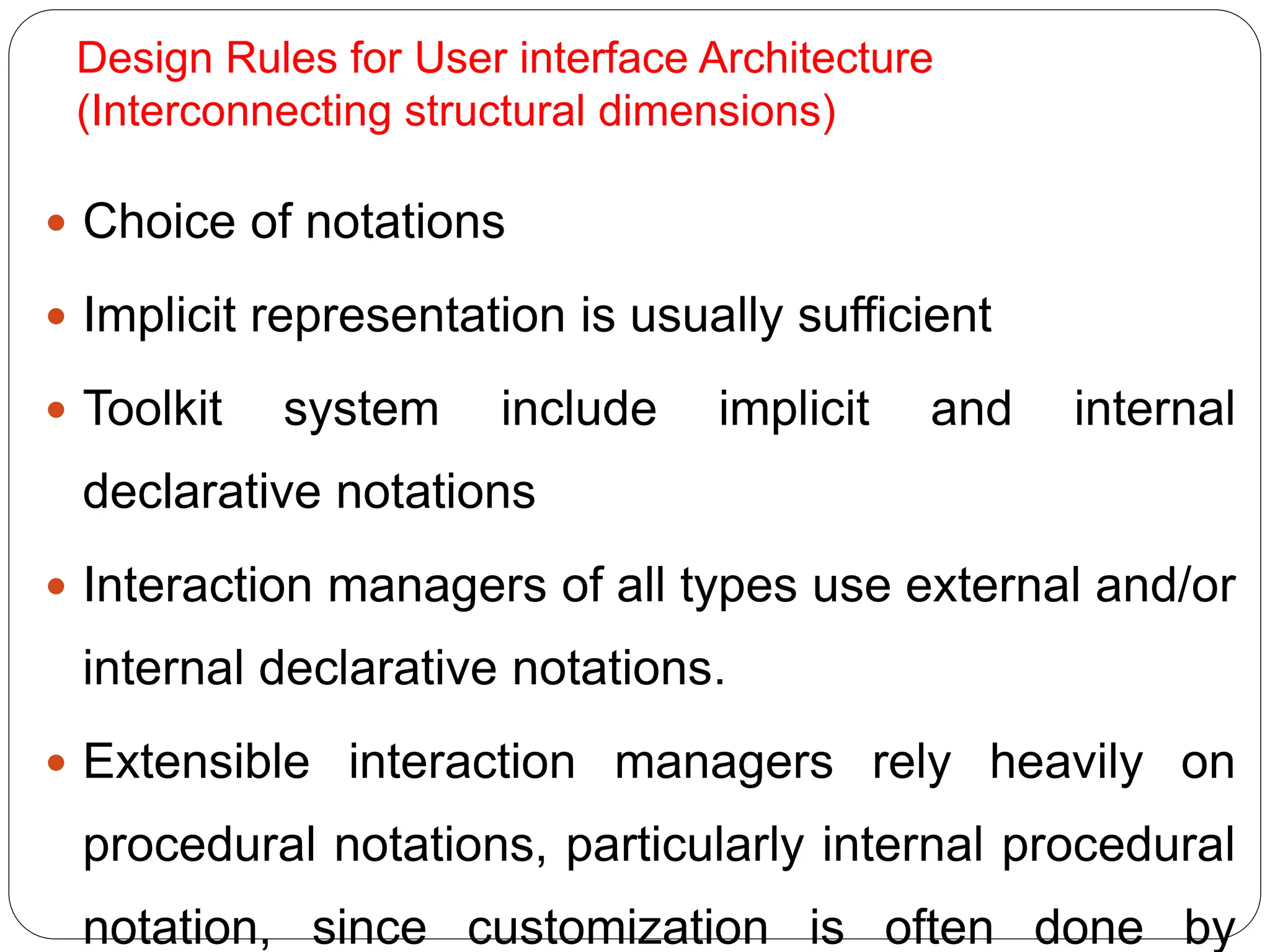 Design Rules for User interface Architecture
(Interconnecting structural dimensions)
 Choice of notations
 Implicit representation is usually sufficient
 Toolkit system include implicit and internal
declarative notations
 Interaction managers of all types use external and/or
internal declarative notations.
 Extensible interaction managers rely heavily on
procedural notations, particularly internal procedural
notation, since customization is often done by
 