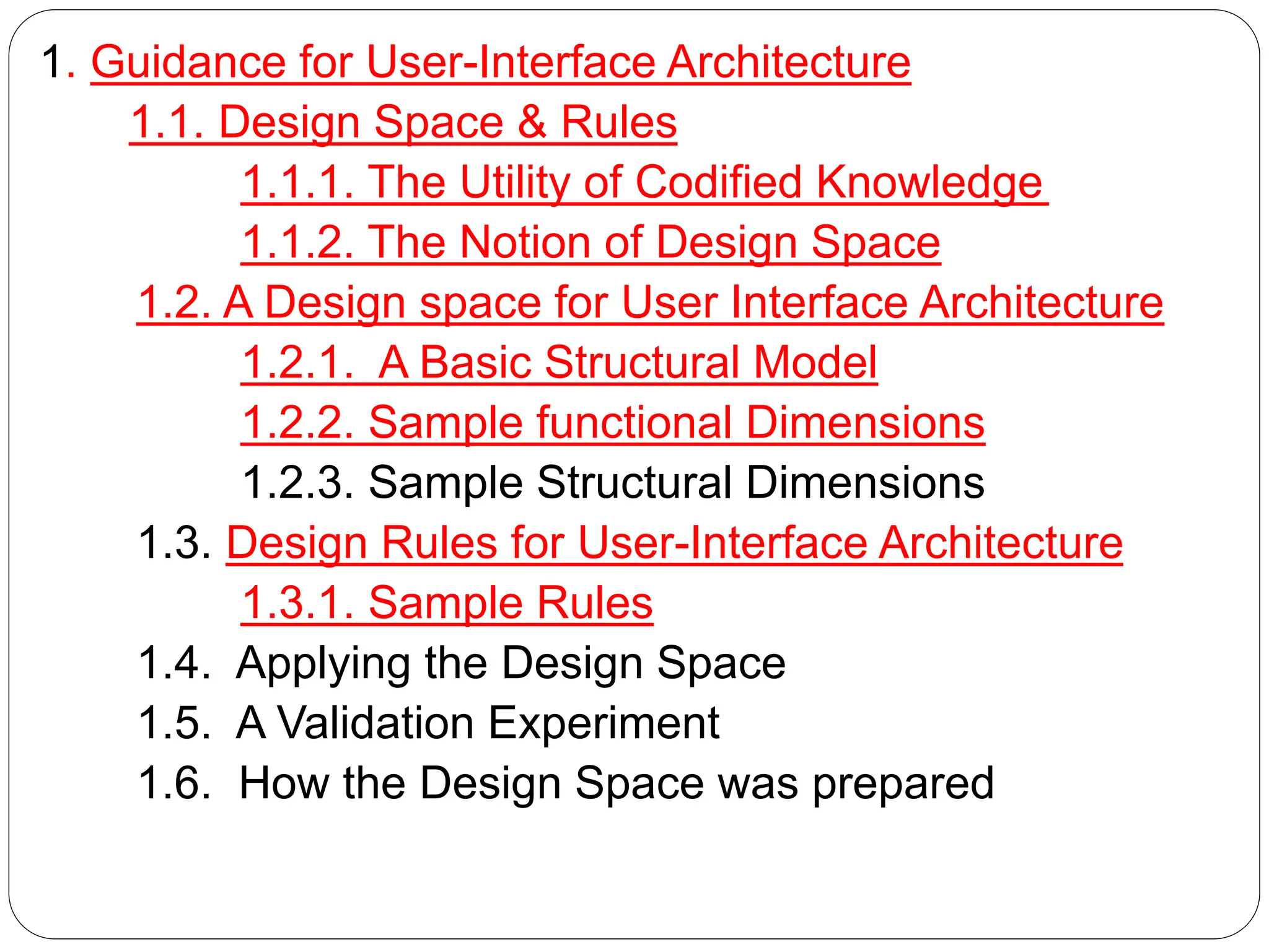 1. Guidance for User-Interface Architecture
1.1. Design Space & Rules
1.1.1. The Utility of Codified Knowledge
1.1.2. The Notion of Design Space
1.2. A Design space for User Interface Architecture
1.2.1. A Basic Structural Model
1.2.2. Sample functional Dimensions
1.2.3. Sample Structural Dimensions
1.3. Design Rules for User-Interface Architecture
1.3.1. Sample Rules
1.4. Applying the Design Space
1.5. A Validation Experiment
1.6. How the Design Space was prepared
 