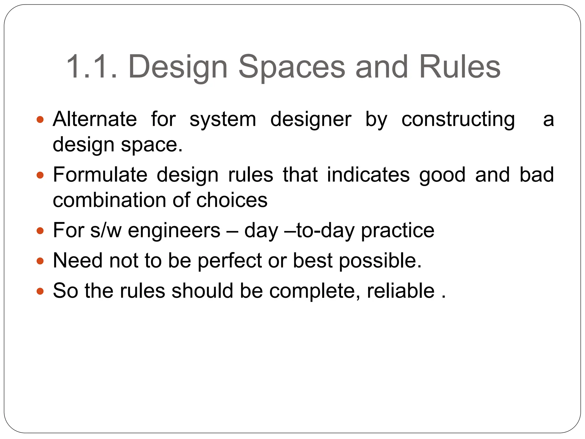 1.1. Design Spaces and Rules
 Alternate for system designer by constructing a
design space.
 Formulate design rules that indicates good and bad
combination of choices
 For s/w engineers – day –to-day practice
 Need not to be perfect or best possible.
 So the rules should be complete, reliable .
 