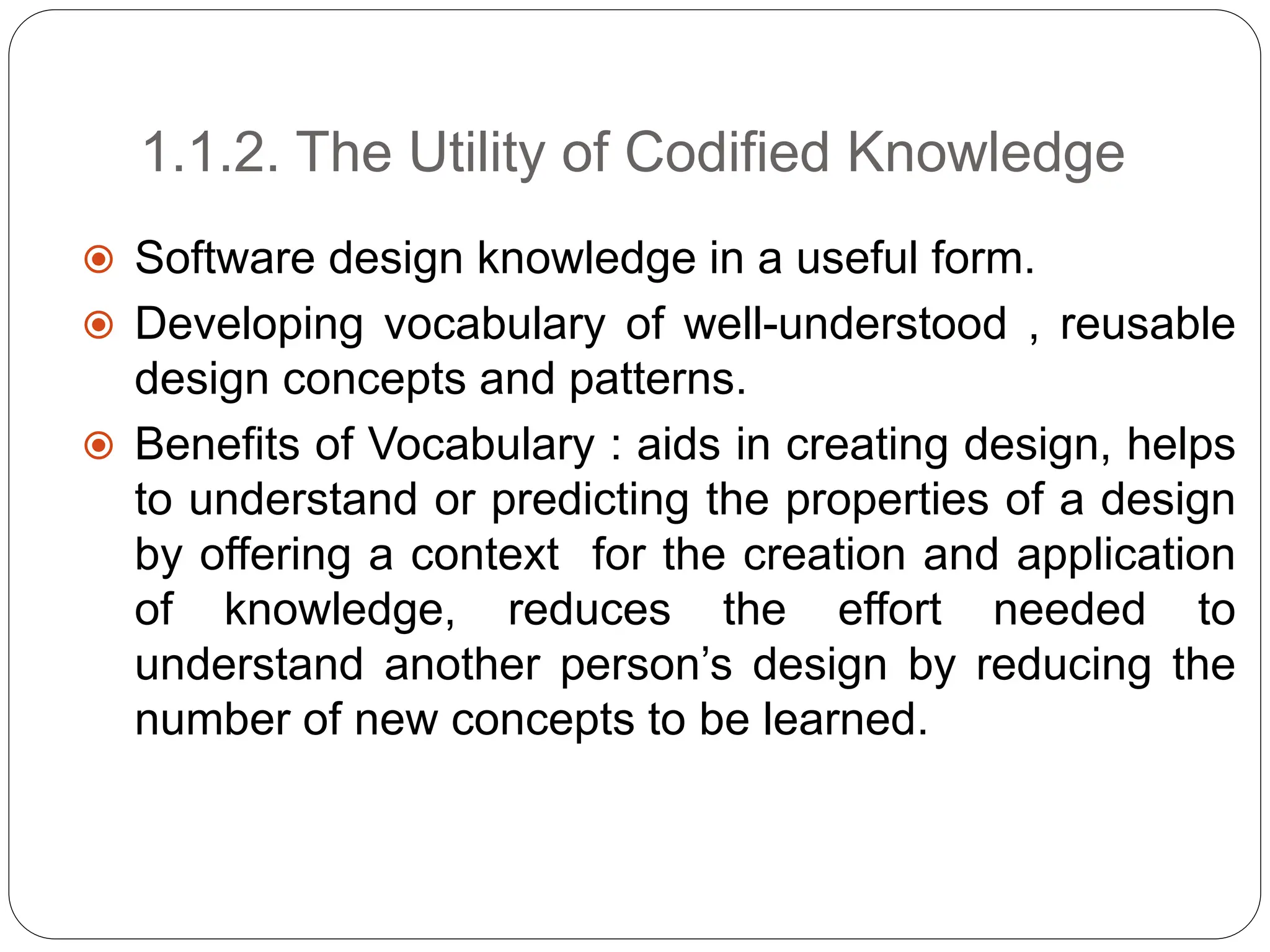 1.1.2. The Utility of Codified Knowledge
 Software design knowledge in a useful form.
 Developing vocabulary of well-understood , reusable
design concepts and patterns.
 Benefits of Vocabulary : aids in creating design, helps
to understand or predicting the properties of a design
by offering a context for the creation and application
of knowledge, reduces the effort needed to
understand another person’s design by reducing the
number of new concepts to be learned.
 