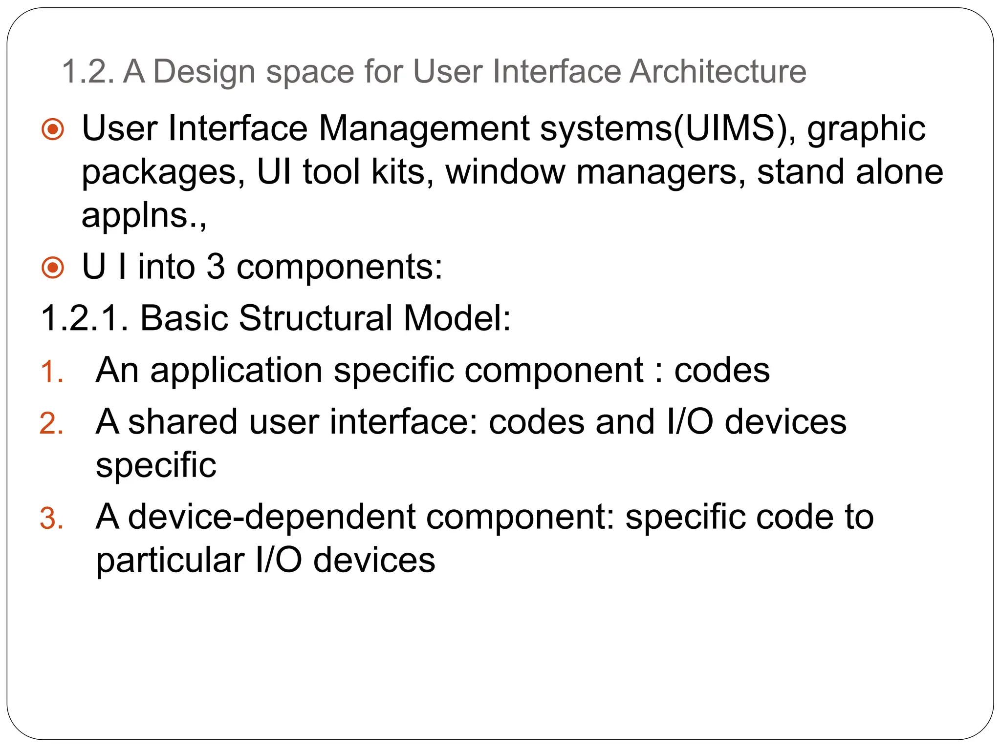 1.2. A Design space for User Interface Architecture
 User Interface Management systems(UIMS), graphic
packages, UI tool kits, window managers, stand alone
applns.,
 U I into 3 components:
1.2.1. Basic Structural Model:
1. An application specific component : codes
2. A shared user interface: codes and I/O devices
specific
3. A device-dependent component: specific code to
particular I/O devices
 