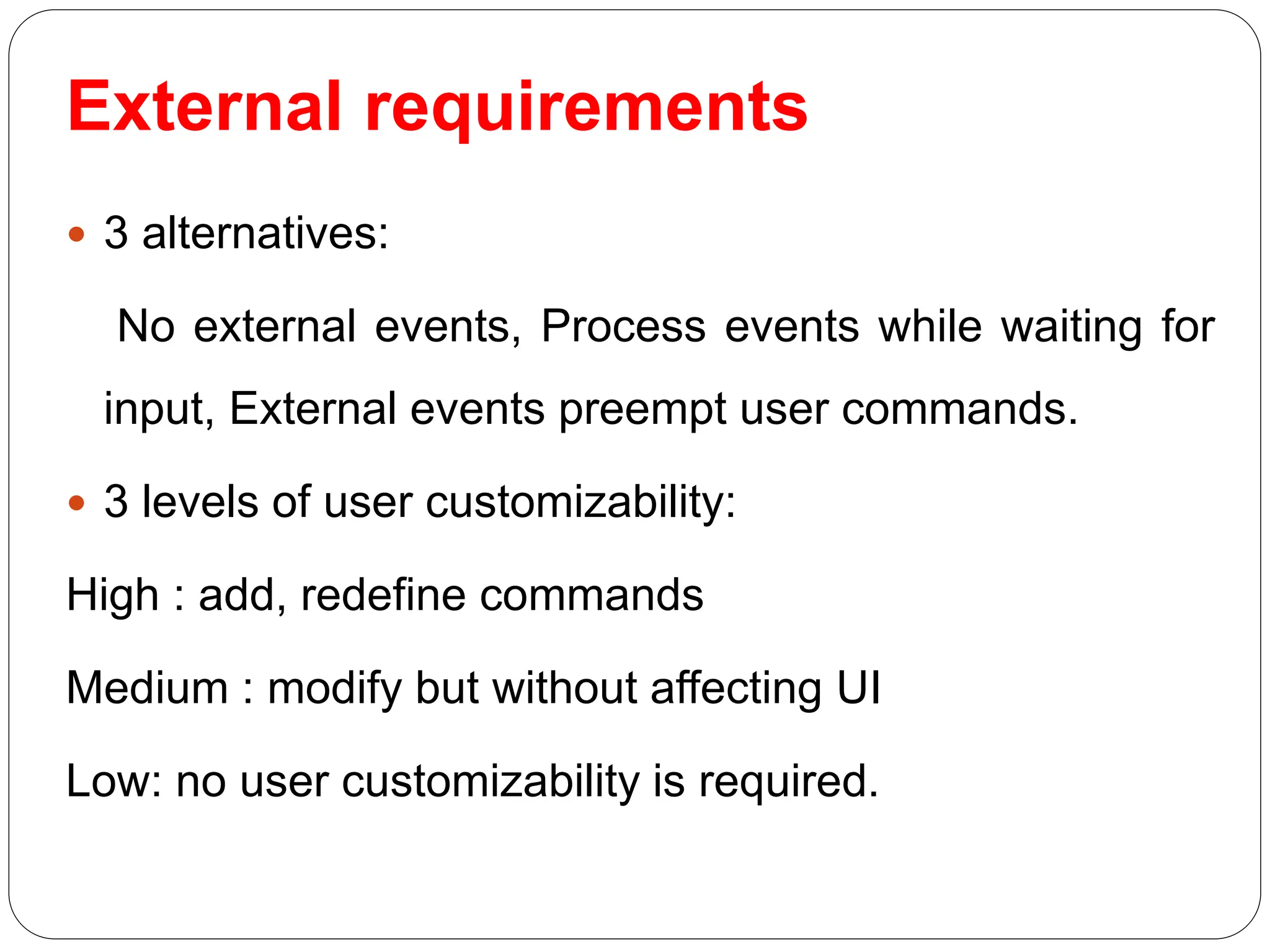 External requirements
 3 alternatives:
No external events, Process events while waiting for
input, External events preempt user commands.
 3 levels of user customizability:
High : add, redefine commands
Medium : modify but without affecting UI
Low: no user customizability is required.
 