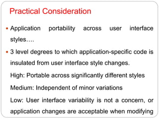 Practical Consideration
 Application portability across user interface
styles….
 3 level degrees to which application-specific code is
insulated from user interface style changes.
High: Portable across significantly different styles
Medium: Independent of minor variations
Low: User interface variability is not a concern, or
application changes are acceptable when modifying
 