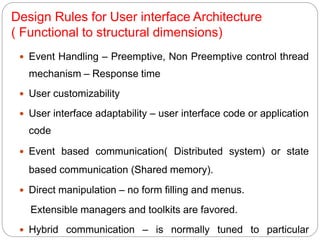 Design Rules for User interface Architecture
( Functional to structural dimensions)
 Event Handling – Preemptive, Non Preemptive control thread
mechanism – Response time
 User customizability
 User interface adaptability – user interface code or application
code
 Event based communication( Distributed system) or state
based communication (Shared memory).
 Direct manipulation – no form filling and menus.
Extensible managers and toolkits are favored.
 Hybrid communication – is normally tuned to particular
 