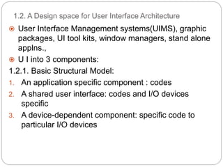 1.2. A Design space for User Interface Architecture
 User Interface Management systems(UIMS), graphic
packages, UI tool kits, window managers, stand alone
applns.,
 U I into 3 components:
1.2.1. Basic Structural Model:
1. An application specific component : codes
2. A shared user interface: codes and I/O devices
specific
3. A device-dependent component: specific code to
particular I/O devices
 
