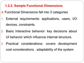 1.2.2. Sample Functional Dimensions
 Functional Dimensions fall into 3 categories
1. External requirements: applications, users, I/O
devices, constraints
2. Basic Interactive behavior: key decisions about
UI behavior which influence internal structure.
3. Practical considerations: covers development
cost considerations , adaptability of the system
 