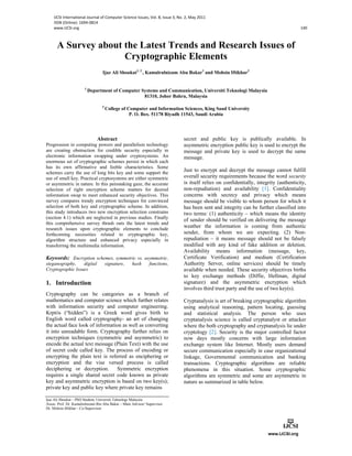 IJCSI International Journal of Computer Science Issues, Vol. 8, Issue 3, No. 2, May 2011
ISSN (Online): 1694‐0814
www.IJCSI.org 140
A Survey about the Latest Trends and Research Issues of
Cryptographic Elements
Ijaz Ali Shoukat1, 2
, Kamalrulnizam Abu Bakar1
and Mohsin Iftikhar2
1
Department of Computer Systems and Communication, Universiti Teknologi Malaysia
81310, Johor Bahru, Malaysia
2
College of Computer and Information Sciences, King Saud University
P. O. Box. 51178 Riyadh 11543, Saudi Arabia
Abstract
Progression in computing powers and parallelism technology
are creating obstruction for credible security especially in
electronic information swapping under cryptosystems. An
enormous set of cryptographic schemes persist in which each
has its own affirmative and feeble characteristics. Some
schemes carry the use of long bits key and some support the
use of small key. Practical cryptosystems are either symmetric
or asymmetric in nature. In this painstaking gaze, the accurate
selection of right encryption scheme matters for desired
information swap to meet enhanced security objectives. This
survey compares trendy encryption techniques for convinced
selection of both key and cryptographic scheme. In addition,
this study introduces two new encryption selection constrains
(section 4.1) which are neglected in previous studies. Finally
this comprehensive survey thrash outs the latest trends and
research issues upon cryptographic elements to conclude
forthcoming necessities related to cryptographic key,
algorithm structure and enhanced privacy especially in
transferring the multimedia information.
Keywords: Encryption schemes, symmetric vs. asymmetric,
steganography, digital signature, hash functions,
Cryptographic Issues
1. Introduction
Cryptography can be categories as a branch of
mathematics and computer science which further relates
with information security and computer engineering.
KrptÕs (“hidden”) is a Greek word gives birth to
English word called cryptography- an art of changing
the actual face look of information as well as converting
it into unreadable form. Cryptography further relies on
encryption techniques (symmetric and asymmetric) to
encode the actual text message (Plain Text) with the use
of secret code called key. The process of encoding or
encrypting the plain text is referred as enciphering or
encryption and the vise versed process is called
deciphering or decryption. Symmetric encryption
requires a single shared secret code known as private
key and asymmetric encryption is based on two key(s);
private key and public key where private key remains
Ijaz Ali Shoukat – PhD Student, Universiti Teknologi Malaysia
Assoc. Prof. Dr. Kamalrulnizam Bin Abu Bakar – Main Advisor/ Supervisor
Dr. Mohsin Iftikhar – Co-Supervisor
secret and public key is publically available. In
asymmetric encryption public key is used to encrypt the
message and private key is used to decrypt the same
message.
Just to encrypt and decrypt the message cannot fulfill
overall security requirements because the word security
is itself relies on confidentially, integrity (authenticity,
non-repudiation) and availability [1]. Confidentiality
concerns with secrecy and privacy which means
message should be visible to whom person for which it
has been sent and integrity can be further classified into
two terms: (1) authenticity – which means the identity
of sender should be verified on delivering the message
weather the information is coming from authentic
sender, from whom we are expecting. (2) Non-
repudiation – it means message should not be falsely
modified with any kind of fake addition or deletion.
Availability means information (message, key,
Certificate Verification) and medium (Certification
Authority Server, online services) should be timely
available when needed. These security objectives births
to key exchange methods (Diffie, Hellman, digital
signature) and the asymmetric encryption which
involves third trust party and the use of two key(s).
Cryptanalysis is art of breaking cryptographic algorithm
using analytical reasoning, pattern locating, guessing
and statistical analysis. The person who uses
cryptanalysis science is called cryptanalyst or attacker
where the both cryptography and cryptanalysis lie under
cryptology [2]. Security is the major controlled factor
now days mostly concerns with large information
exchange system like Internet. Mostly users demand
secure communication especially in case organizational
linkage, Governmental communication and banking
transactions. Cryptographic algorithms are reliable
phenomena in this situation. Some cryptographic
algorithms are symmetric and some are asymmetric in
nature as summarized in table below.
 