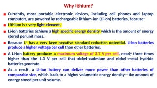 Why lithium?
▪ Currently, most portable electronic devices, including cell phones and laptop
computers, are powered by rechargeable lithium-ion (Li-ion) batteries, because:
▪ Lithium is a very light element.
▪ Li-ion batteries achieve a high specific energy density which is the amount of energy
stored per unit mass.
▪ Because Li+
has a very large negative standard reduction potential, Li-ion batteries
produce a higher voltage per cell than other batteries.
▪ A Li-ion battery produces a maximum voltage of 3.7 V per cell, nearly three times
higher than the 1.3 V per cell that nickel–cadmium and nickel–metal hydride
batteries generate.
▪ As a result, a Li-ion battery can deliver more power than other batteries of
comparable size, which leads to a higher volumetric energy density—the amount of
energy stored per unit volume.
 