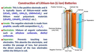Construction of Lithium-Ion (Li ion) Batteries
▪Cathode: This is the positive electrode and it
is typically layers of lithium-metal oxide
(LiCoO2, LiNiO2, LiMn2O4, LiNiMnCoO2) and
lithium metal polyanionic materials
(LiFePO4, LiMnPO4, LiFeSO4F, etc.).
▪Anode: The negative electrode is made from
graphite, usually with composition Li0.5C6.
▪Electrolyte: Mixture of organic carbonates
such as ethylene carbonate, diethyl
carbonate.
▪Separator: Prevents touching two
electrodes. This absorbs the electrolyte, and
enables the passage of ions, but prevents
the direct contact of the two electrodes
within the lithium in cell.
 