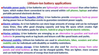 Lithium-ion battery applications
▪Portable power packs: Li-ion batteries are lightweight and more compact than other battery
types, which makes them convenient to carry around within cell phones, laptops and other
portable personal electronic devices.
▪Uninterruptible Power Supplies (UPSs): Li-ion batteries provide emergency back-up power
during power loss or fluctuation events to guarantee consistent power supply.
▪Electric vehicles: As Li-ion batteries can store large amounts of energy and can be recharged
many times, they offer good charging capacity and long life spans which creates high
demand for Li-ion battery packs for electric, hybrid or plug-in hybrid electric vehicles.
▪Marine vehicles: Li-ion batteries are emerging as an alternative to gasoline and lead-acid
batteries in powering work or tug boats and leisure craft like speed boats and yachts.
▪Personal mobility: Lithium-ion batteries are used in wheelchairs, bikes, scooters and other
mobility aids for individuals with disability or mobility restrictions.
▪Renewable energy storage: Li-ion batteries are also used for storing energy from solar
panels and wind turbines as they can be charged quickly. They are lighter, more compact
and can hold higher amounts of energy than lead-acid batteries.
 