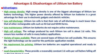 Advantages & Disadvantages of Lithium Ion Battery
▪Advantages:
• High energy density: High energy density is one of the biggest advantages of lithium ion
battery technology. This higher power density offered by lithium ion batteries is a great
advantage for their use in electronic gadgets and electric vehicles.
• Low self-discharge: Lithium ion cells is that their rate of self-discharge is much lower than
that of other rechargeable cells such as Ni-Cad and NiMH forms.
• Low maintenance: Lithium ion batteries do not require active maintenance.
• High cell voltage: The voltage produced by each lithium ion cell is about 3.6 volts. This
ensure less number of cells in many battery applications.
• Variety of types available: There are several types of lithium ion cell available. This ensures
the right technology can be used for the particular application needed.
• No requirement for priming: Lithium ion batteries are supplied operational and ready to
go.
• Load characteristics: These provide a reasonably constant 3.6 volts per cell before falling off
 