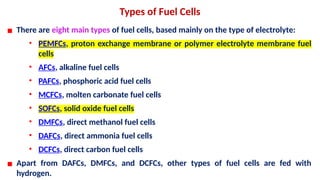 Types of Fuel Cells
▪ There are eight main types of fuel cells, based mainly on the type of electrolyte:
• PEMFCs, proton exchange membrane or polymer electrolyte membrane fuel
cells
• AFCs, alkaline fuel cells
• PAFCs, phosphoric acid fuel cells
• MCFCs, molten carbonate fuel cells
• SOFCs, solid oxide fuel cells
• DMFCs, direct methanol fuel cells
• DAFCs, direct ammonia fuel cells
• DCFCs, direct carbon fuel cells
▪ Apart from DAFCs, DMFCs, and DCFCs, other types of fuel cells are fed with
hydrogen.
 