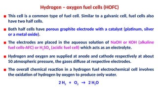 Hydrogen – oxygen fuel cells (HOFC)
▪ This cell is a common type of fuel cell. Similar to a galvanic cell, fuel cells also
have two half cells.
▪ Both half cells have porous graphite electrode with a catalyst (platinum, silver
or a metal oxide).
▪ The electrodes are placed in the aqueous solution of NaOH or KOH (alkaline
fuel cells-AFC) or H2SO4 (acidic fuel cell) which acts as an electrolyte.
▪ Hydrogen and oxygen are supplied at anode and cathode respectively at about
50 atmospheric pressure, the gases diffuse at respective electrodes.
▪ The overall chemical reaction in a hydrogen fuel electrochemical cell involves
the oxidation of hydrogen by oxygen to produce only water.
2 H2 + O2 → 2 H2O
 